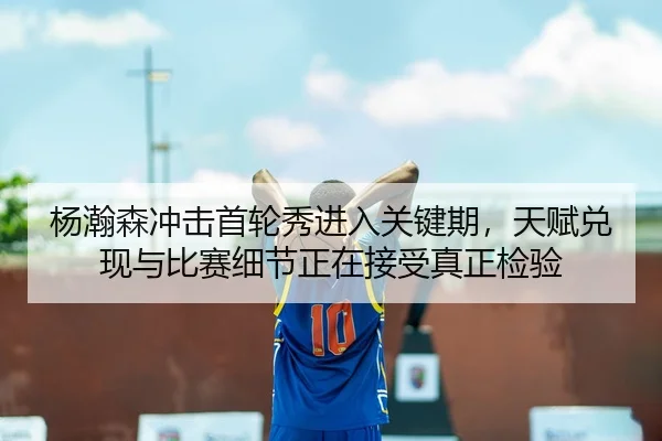 杨瀚森冲击首轮秀进入关键期，天赋兑现与比赛细节正在接受真正检验 - Tencent Sports